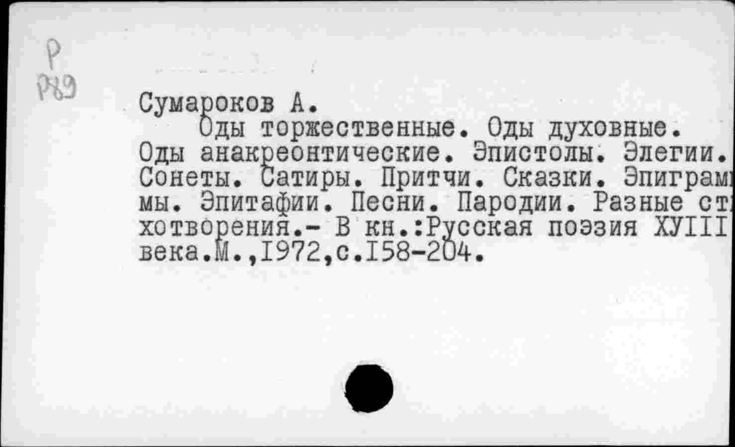 ﻿Сумароков А.
Оды торжественные. Оды духовные.
Оды анакреонтические. Эпистолы. Элегии. Сонеты. Сатиры. Притчи. Сказки. Эпиграм: мы. Эпитафии. Песни. Пародии. Разные ст. хотворения.- В кн.:Русская поэзия ХУШ века.М.,1972,с.158-204.